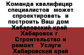 Команда квалифицир. специалистов  может спроектировать  и построить Ваш дом - Хабаровский край, Хабаровск г. Строительство и ремонт » Услуги   . Хабаровский край